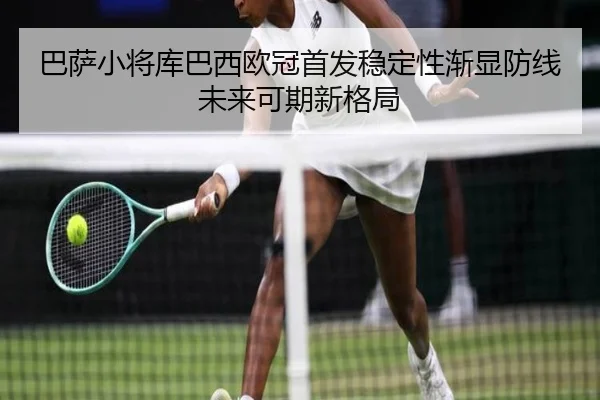 巴萨小将库巴西欧冠首发稳定性渐显防线未来可期新格局