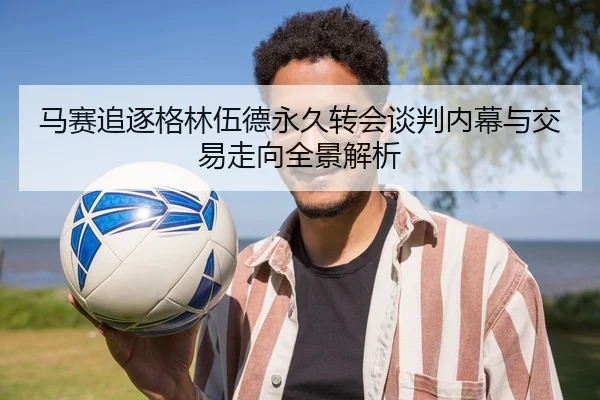 马赛追逐格林伍德永久转会谈判内幕与交易走向全景解析