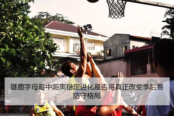 雄鹿字母哥中距离稳定进化是否将真正改变季后赛防守格局