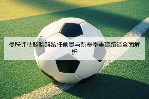 曼联评估滕哈赫留任前景与新赛季重建路径全面解析