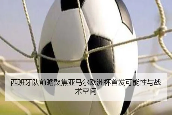 西班牙队前瞻聚焦亚马尔欧洲杯首发可能性与战术空间
