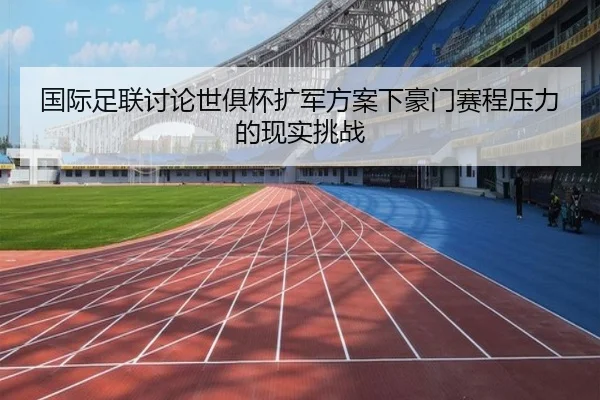 国际足联讨论世俱杯扩军方案下豪门赛程压力的现实挑战