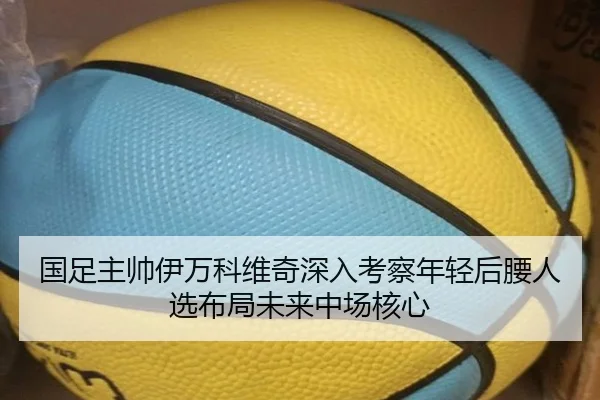 国足主帅伊万科维奇深入考察年轻后腰人选布局未来中场核心