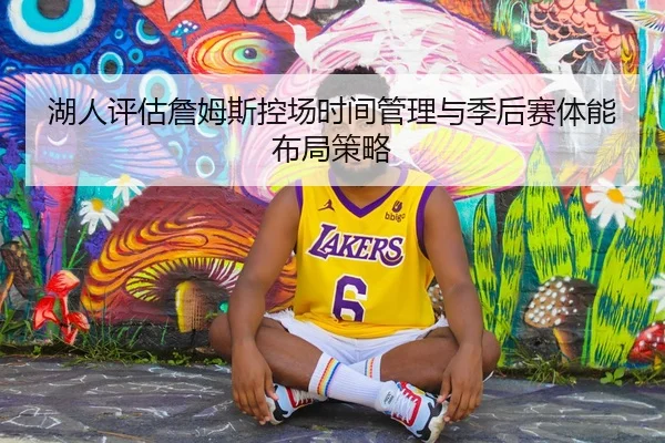 湖人评估詹姆斯控场时间管理与季后赛体能布局策略