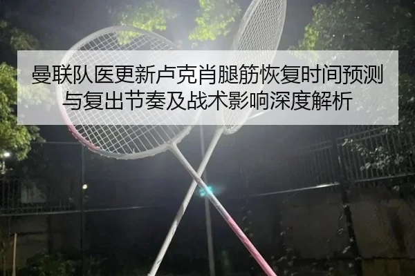 曼联队医更新卢克肖腿筋恢复时间预测与复出节奏及战术影响深度解析