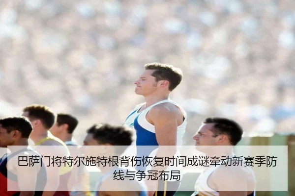 巴萨门将特尔施特根背伤恢复时间成谜牵动新赛季防线与争冠布局