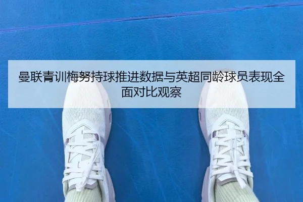 曼联青训梅努持球推进数据与英超同龄球员表现全面对比观察