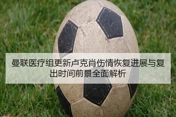曼联医疗组更新卢克肖伤情恢复进展与复出时间前景全面解析