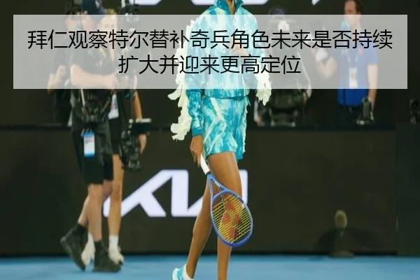 拜仁观察特尔替补奇兵角色未来是否持续扩大并迎来更高定位