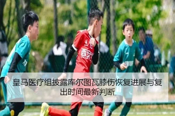 皇马医疗组披露库尔图瓦膝伤恢复进展与复出时间最新判断