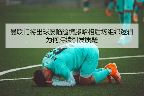 曼联门将出球屡陷险境滕哈格后场组织逻辑为何持续引发质疑